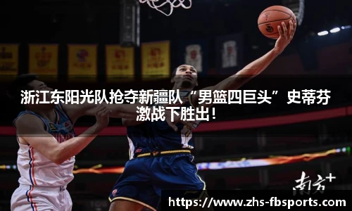 浙江东阳光队抢夺新疆队“男篮四巨头”史蒂芬激战下胜出！