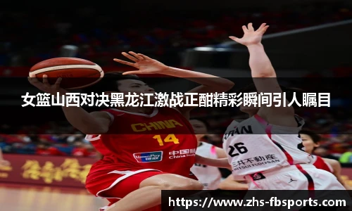 女篮山西对决黑龙江激战正酣精彩瞬间引人瞩目